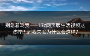 别急着骂我——17c网页版生活视频这波拧巴到我失眠为什么会这样？