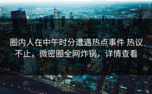 圈内人在中午时分遭遇热点事件 热议不止，微密圈全网炸锅，详情查看