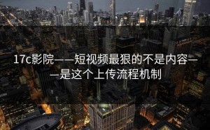 17c影院——短视频最狠的不是内容——是这个上传流程机制