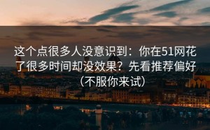 这个点很多人没意识到：你在51网花了很多时间却没效果？先看推荐偏好（不服你来试）