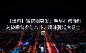 【爆料】微密圈突发：明星在傍晚时刻被曝曾参与八卦，暧昧蔓延席卷全网