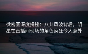 微密圈深度揭秘：八卦风波背后，明星在直播间现场的角色疯狂令人意外