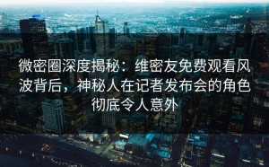 微密圈深度揭秘：维密友免费观看风波背后，神秘人在记者发布会的角色彻底令人意外
