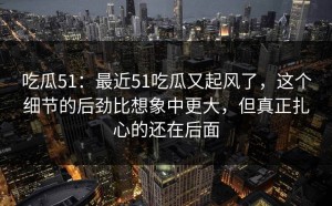 吃瓜51：最近51吃瓜又起风了，这个细节的后劲比想象中更大，但真正扎心的还在后面
