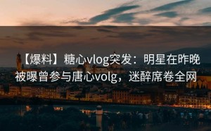 【爆料】糖心vlog突发：明星在昨晚被曝曾参与唐心volg，迷醉席卷全网