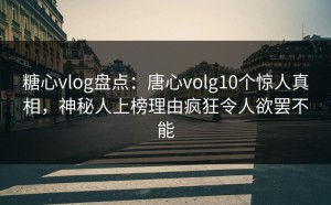 糖心vlog盘点：唐心volg10个惊人真相，神秘人上榜理由疯狂令人欲罢不能