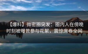 【爆料】微密圈突发：圈内人在傍晚时刻被曝曾参与花絮，震惊席卷全网