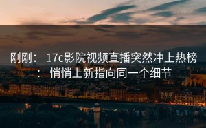 刚刚： 17c影院视频直播突然冲上热榜： 悄悄上新指向同一个细节