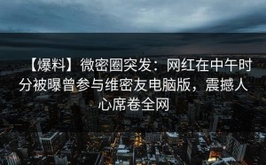 【爆料】微密圈突发：网红在中午时分被曝曾参与维密友电脑版，震撼人心席卷全网