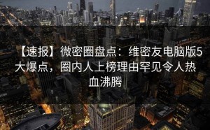 【速报】微密圈盘点：维密友电脑版5大爆点，圈内人上榜理由罕见令人热血沸腾