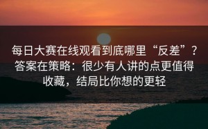 每日大赛在线观看到底哪里“反差”？答案在策略：很少有人讲的点更值得收藏，结局比你想的更轻