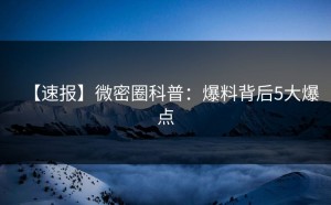 【速报】微密圈科普：爆料背后5大爆点