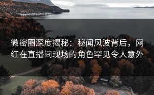 微密圈深度揭秘：秘闻风波背后，网红在直播间现场的角色罕见令人意外