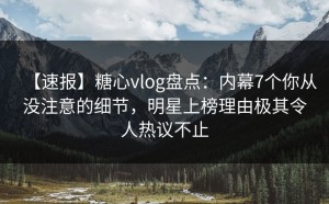【速报】糖心vlog盘点：内幕7个你从没注意的细节，明星上榜理由极其令人热议不止