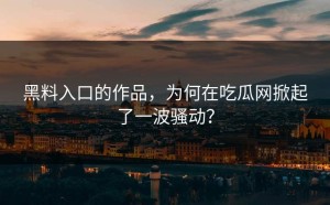 黑料入口的作品，为何在吃瓜网掀起了一波骚动？