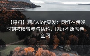 【爆料】糖心vlog突发：网红在傍晚时刻被曝曾参与猛料，刷屏不断席卷全网