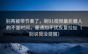 别再被带节奏了，刷91视频最折磨人的不是时间，是通知干扰反复拉扯（别说我没提醒）