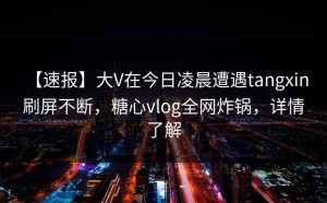 【速报】大V在今日凌晨遭遇tangxin 刷屏不断，糖心vlog全网炸锅，详情了解