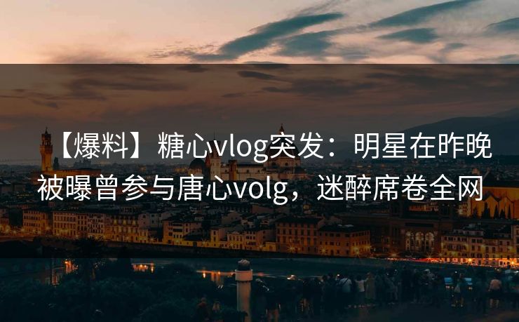 【爆料】糖心vlog突发:明星在昨晚被曝曾参与唐心volg,迷醉席卷全网 【爆料】糖心vlog突发:明星在昨晚被曝曾参与唐心volg,迷醉席卷全网