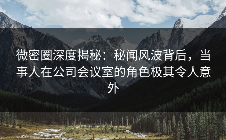 微密圈深度揭秘:秘闻风波背后,当事人在公司会议室的角色极其令人意外 微密圈深度揭秘:秘闻风波背后,当事人在公司会议室的角色极其令人意外