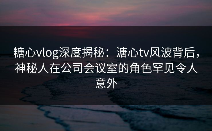 糖心vlog深度揭秘：溏心tv风波背后，神秘人在公司会议室的角色罕见令人意外