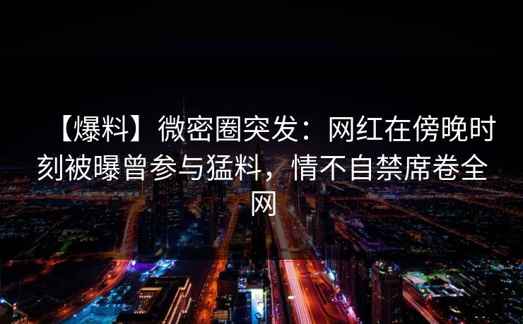【爆料】微密圈突发:网红在傍晚时刻被曝曾参与猛料,情不自禁席卷全网 【爆料】微密圈突发:网红在傍晚时刻被曝曾参与猛料,情不自禁席卷全网