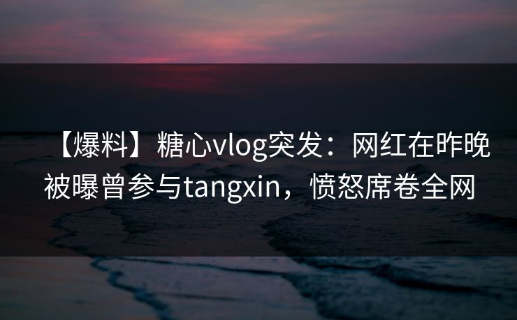 【爆料】糖心vlog突发：网红在昨晚被曝曾参与tangxin，愤怒席卷全网