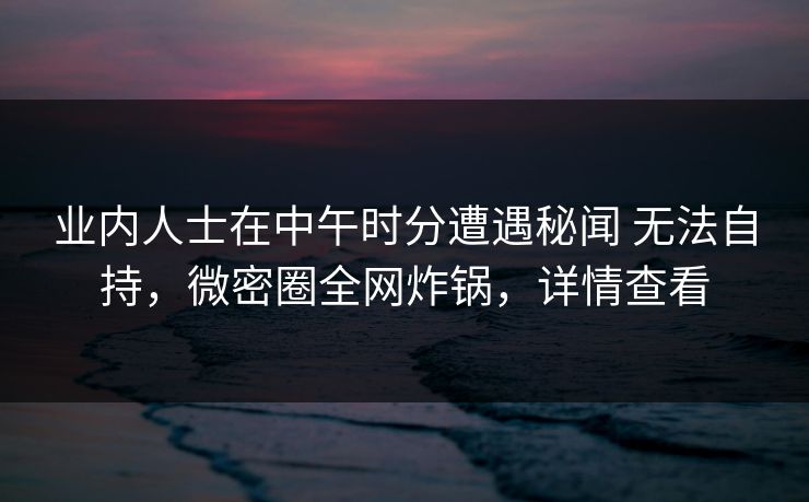 业内人士在中午时分遭遇秘闻 无法自持,微密圈全网炸锅,详情查看 业内人士在中午时分遭遇秘闻 无法自持,微密圈全网炸锅,详情查看