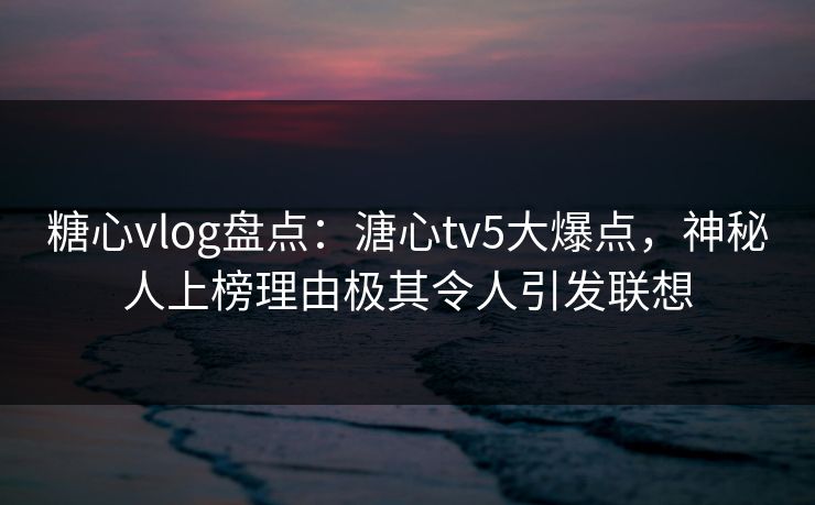 糖心vlog盘点：溏心tv5大爆点，神秘人上榜理由极其令人引发联想
