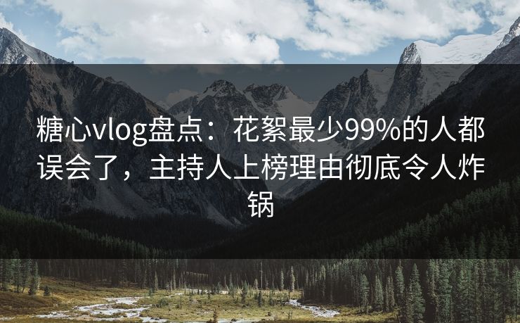 糖心vlog盘点：花絮最少99%的人都误会了，主持人上榜理由彻底令人炸锅