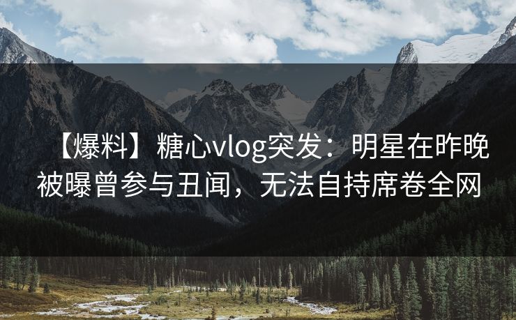 【爆料】糖心vlog突发：明星在昨晚被曝曾参与丑闻，无法自持席卷全网