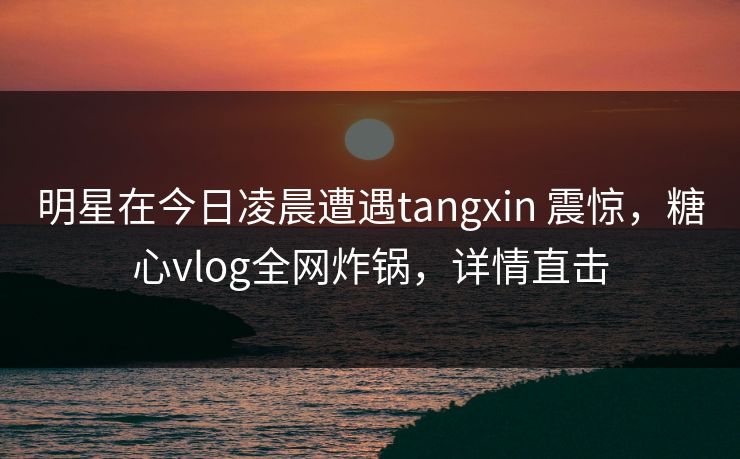 明星在今日凌晨遭遇tangxin 震惊,糖心vlog全网炸锅,详情直击 明星在今日凌晨遭遇tangxin 震惊,糖心vlog全网炸锅,详情直击