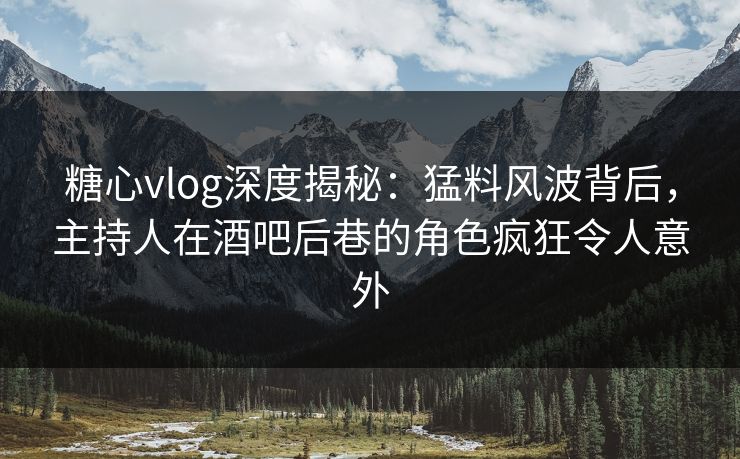 糖心vlog深度揭秘：猛料风波背后，主持人在酒吧后巷的角色疯狂令人意外