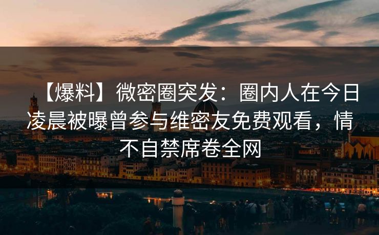 【爆料】微密圈突发：圈内人在今日凌晨被曝曾参与维密友免费观看，情不自禁席卷全网