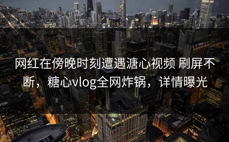 网红在傍晚时刻遭遇溏心视频 刷屏不断，糖心vlog全网炸锅，详情曝光