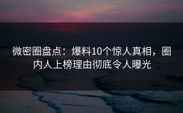 微密圈盘点：爆料10个惊人真相，圈内人上榜理由彻底令人曝光
