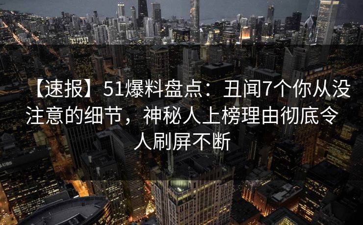 【速报】51爆料盘点：丑闻7个你从没注意的细节，神秘人上榜理由彻底令人刷屏不断
