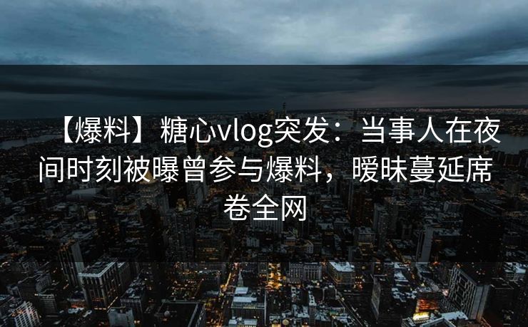 【爆料】糖心vlog突发：当事人在夜间时刻被曝曾参与爆料，暧昧蔓延席卷全网