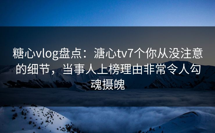 糖心vlog盘点：溏心tv7个你从没注意的细节，当事人上榜理由非常令人勾魂摄魄