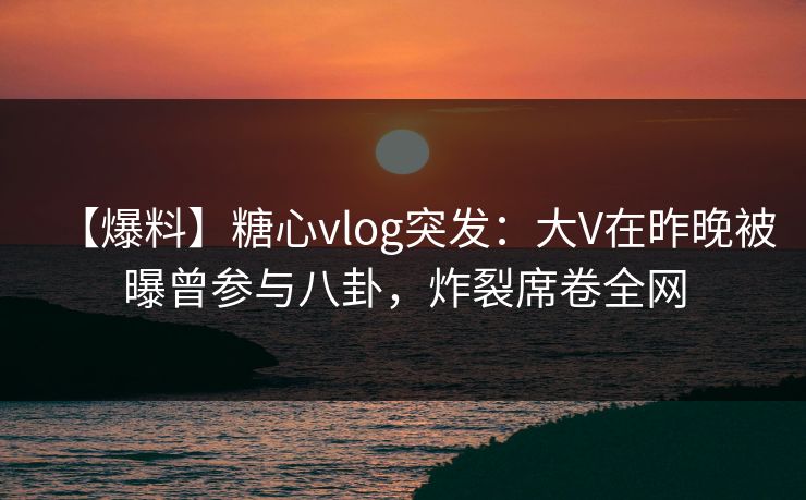 【爆料】糖心vlog突发：大V在昨晚被曝曾参与八卦，炸裂席卷全网
