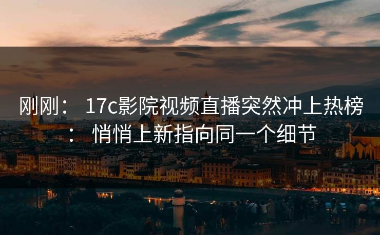 刚刚: 17c影院视频直播突然冲上热榜: 悄悄上新指向同一个细节 刚刚: 17c影院视频直播突然冲上热榜: 悄悄上新指向同一个细节