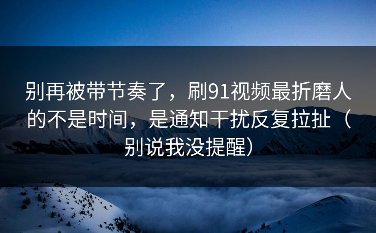 别再被带节奏了,刷91视频最折磨人的不是时间,是通知干扰反复拉扯(别说我没提醒) 别再被带节奏了,刷91视频最折磨人的不是时间,是通知干扰反复拉扯(别说我没提醒)