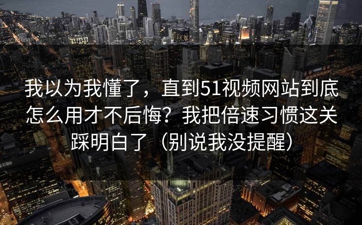 我以为我懂了，直到51视频网站到底怎么用才不后悔？我把倍速习惯这关踩明白了（别说我没提醒）