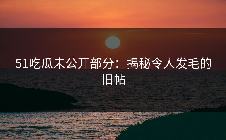 51吃瓜未公开部分：揭秘令人发毛的旧帖