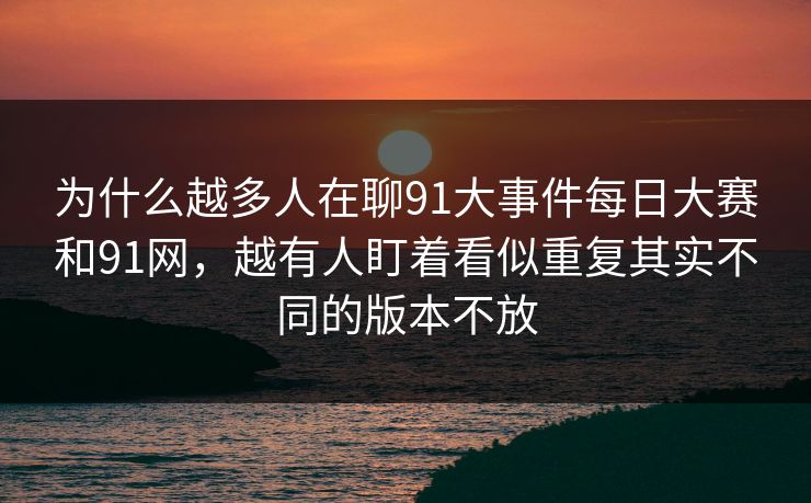 为什么越多人在聊91大事件每日大赛和91网，越有人盯着看似重复其实不同的版本不放