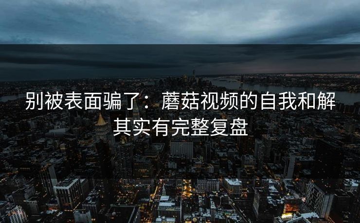 别被表面骗了:蘑菇视频的自我和解其实有完整复盘 别被表面骗了:蘑菇视频的自我和解其实有完整复盘