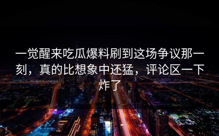 一觉醒来吃瓜爆料刷到这场争议那一刻，真的比想象中还猛，评论区一下炸了