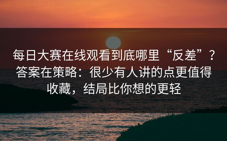 每日大赛在线观看到底哪里“反差”？答案在策略：很少有人讲的点更值得收藏，结局比你想的更轻