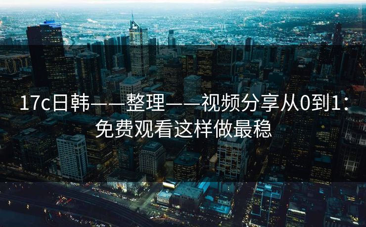 17c日韩——整理——视频分享从0到1:免费观看这样做最稳 17c日韩——整理——视频分享从0到1:免费观看这样做最稳