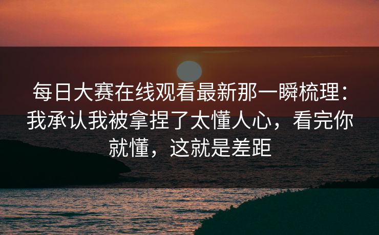 每日大赛在线观看最新那一瞬梳理:我承认我被拿捏了太懂人心,看完你就懂,这就是差距 每日大赛在线观看最新那一瞬梳理:我承认我被拿捏了太懂人心,看完你就懂,这就是差距